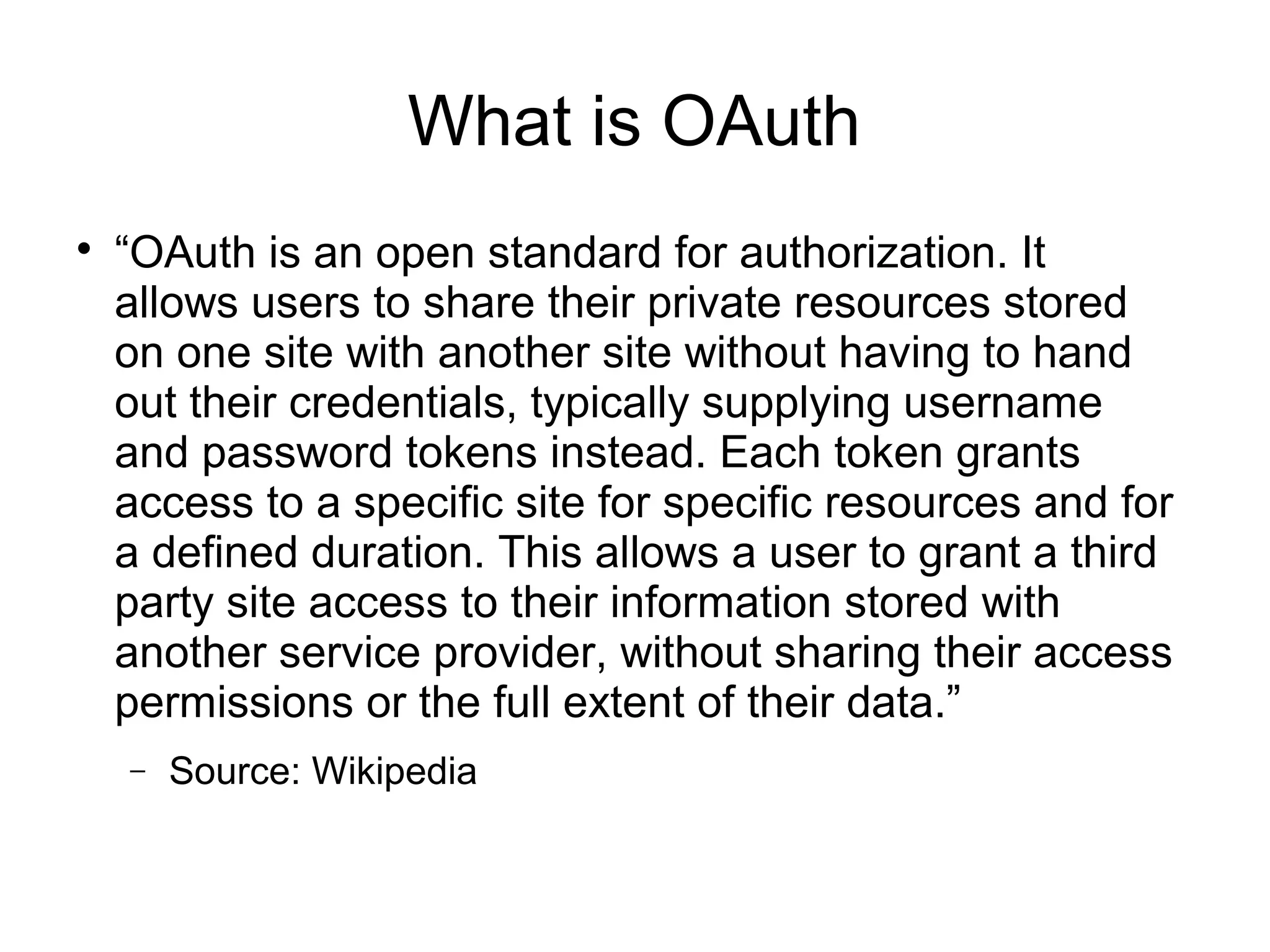 What is OAuth

    “OAuth is an open standard for authorization. It
    allows users to share their private resources stored
    on one site with another site without having to hand
    out their credentials, typically supplying username
    and password tokens instead. Each token grants
    access to a specific site for specific resources and for
    a defined duration. This allows a user to grant a third
    party site access to their information stored with
    another service provider, without sharing their access
    permissions or the full extent of their data.”
    −   Source: Wikipedia
 