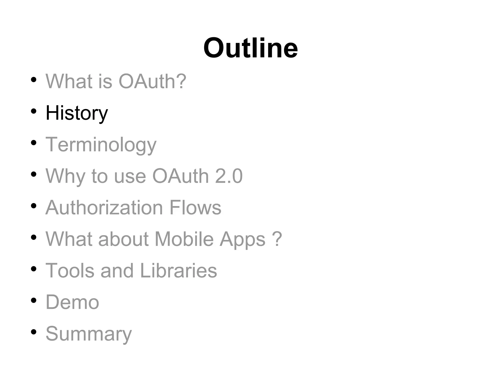 Outline

    What is OAuth?

    History

    Terminology

    Why to use OAuth 2.0

    Authorization Flows

    What about Mobile Apps ?

    Tools and Libraries

    Demo

    Summary
 