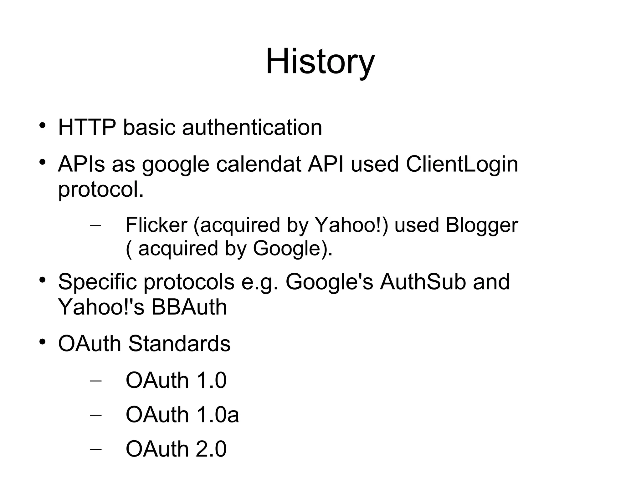 History

    HTTP basic authentication

    APIs as google calendat API used ClientLogin
    protocol.
       –   Flicker (acquired by Yahoo!) used Blogger
           ( acquired by Google).

    Specific protocols e.g. Google's AuthSub and
    Yahoo!'s BBAuth

    OAuth Standards
       –   OAuth 1.0
       –   OAuth 1.0a
       –   OAuth 2.0
 