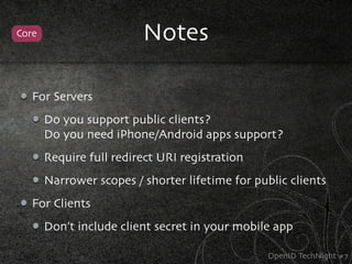 Core                     Notes

   For Servers
       Do you support public clients?
       Do you need iPhone/Android apps support?
       Require full redirect URI registration
       Narrower scopes / shorter lifetime for public clients
   For Clients
       Don’t include client secret in your mobile app

                                                 OpenID TechNight #7
 