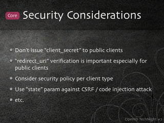 Core   Security Considerations

   Don’t issue “client_secret” to public clients
   “redirect_uri” veriﬁcation is important especially for
   public clients
   Consider security policy per client type
   Use “state” param against CSRF / code injection attack
   etc.


                                                   OpenID TechNight #7
 