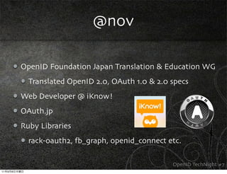 @nov

             OpenID Foundation Japan Translation & Education WG
               Translated OpenID 2.0, OAuth 1.0 & 2.0 specs
             Web Developer @ iKnow!
             OAuth.jp
             Ruby Libraries
               rack-oauth2, fb_graph, openid_connect etc.

                                                      OpenID TechNight #7
11   9   8
 