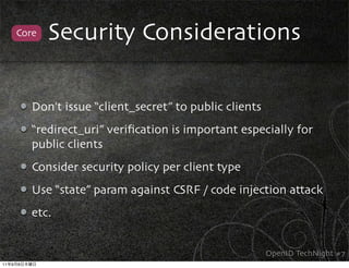 Core   Security Considerations

             Don’t issue “client_secret” to public clients
             “redirect_uri” veriﬁcation is important especially for
             public clients
             Consider security policy per client type
             Use “state” param against CSRF / code injection attack
             etc.


                                                             OpenID TechNight #7
11   9   8
 