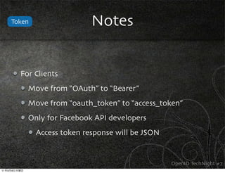Token                  Notes


             For Clients
               Move from “OAuth” to “Bearer”
               Move from “oauth_token” to “access_token”
               Only for Facebook API developers
                 Access token response will be JSON


                                                      OpenID TechNight #7
11   9   8
 