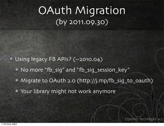 OAuth Migration
                            (by 2011.09.30)



             Using legacy FB APIs? (~2010.04)
               No more “fb_sig” and “fb_sig_session_key”
               Migrate to OAuth 2.0 (http://j.mp/fb_sig_to_oauth)
               Your library might not work anymore



                                                      OpenID TechNight #7
11   9   8
 