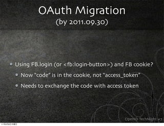 OAuth Migration
                            (by 2011.09.30)




             Using FB.login (or <fb:login-button>) and FB cookie?
               Now “code” is in the cookie, not “access_token”
               Needs to exchange the code with access token




                                                       OpenID TechNight #7
11   9   8
 