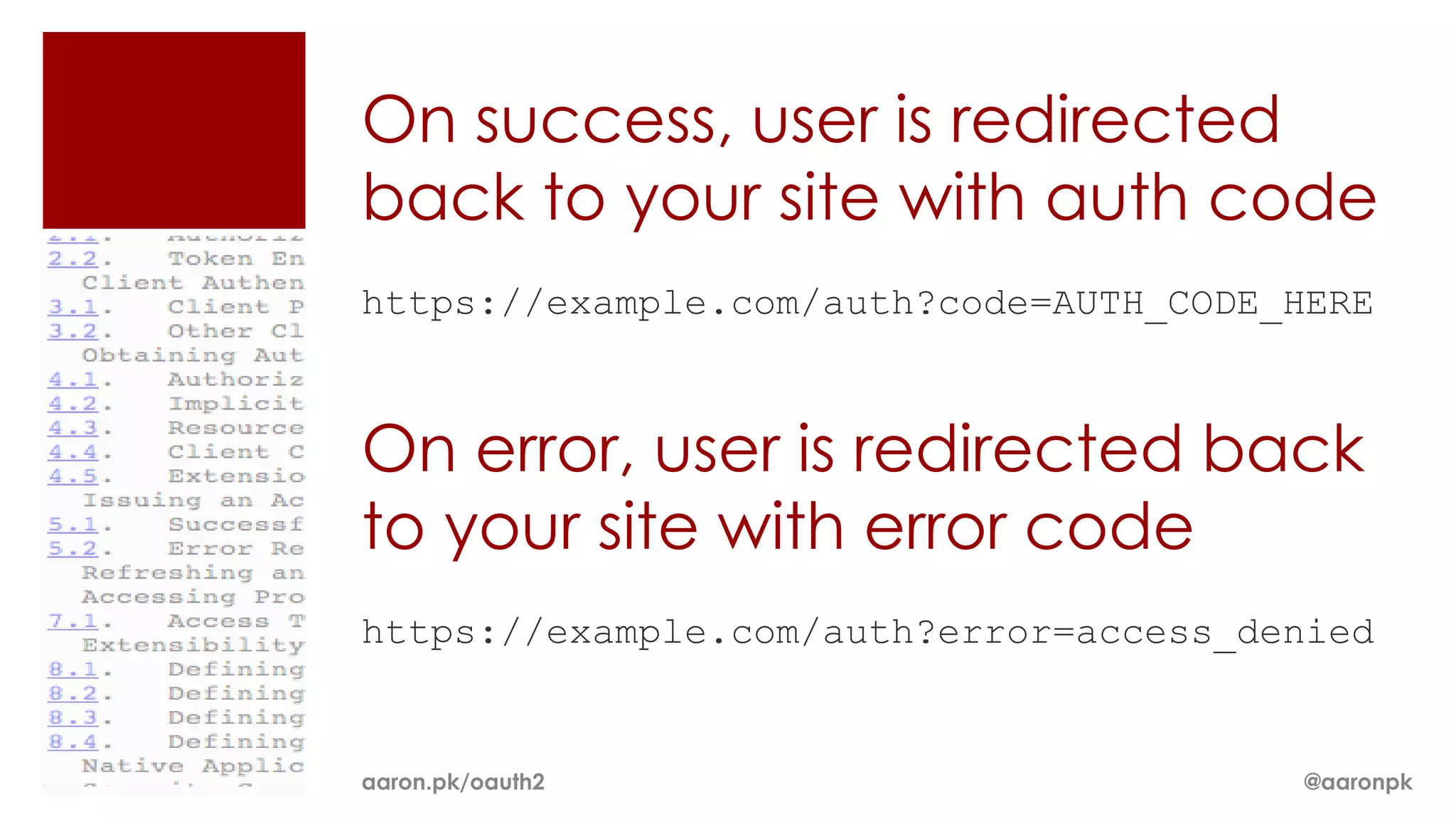 On success, user is redirected
back to your site with auth code
https://example.com/auth?code=AUTH_CODE_HERE



On error, user is redirected back
to your site with error code
https://example.com/auth?error=access_denied


aaron.pk/oauth2                         @aaronpk
 