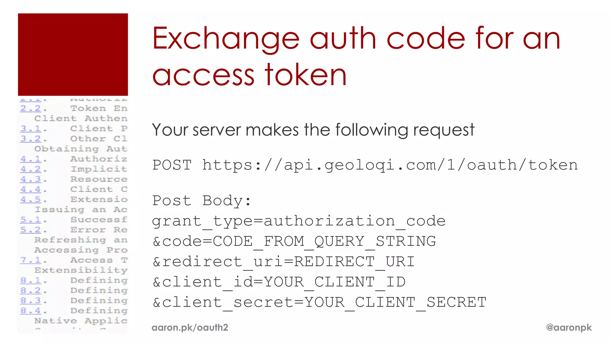 Exchange auth code for an
access token
Your server makes the following request

POST https://api.geoloqi.com/1/oauth/token

Post Body:
grant_type=authorization_code
&code=CODE_FROM_QUERY_STRING
&redirect_uri=REDIRECT_URI
&client_id=YOUR_CLIENT_ID
&client_secret=YOUR_CLIENT_SECRET
aaron.pk/oauth2                           @aaronpk
 