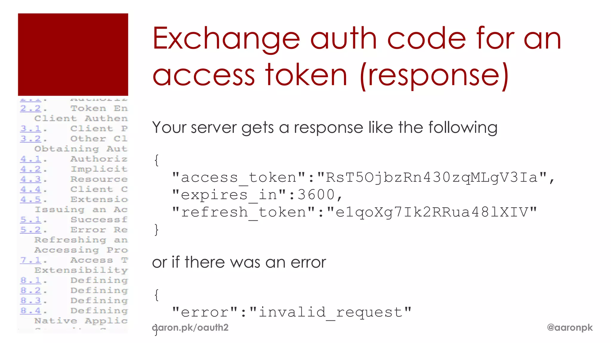 Exchange auth code for an
access token (response)
Your server gets a response like the following
{
    "access_token":"RsT5OjbzRn430zqMLgV3Ia",
    "expires_in":3600,
    "refresh_token":"e1qoXg7Ik2RRua48lXIV"
}

or if there was an error
{
    "error":"invalid_request"
}
aaron.pk/oauth2                                  @aaronpk
 