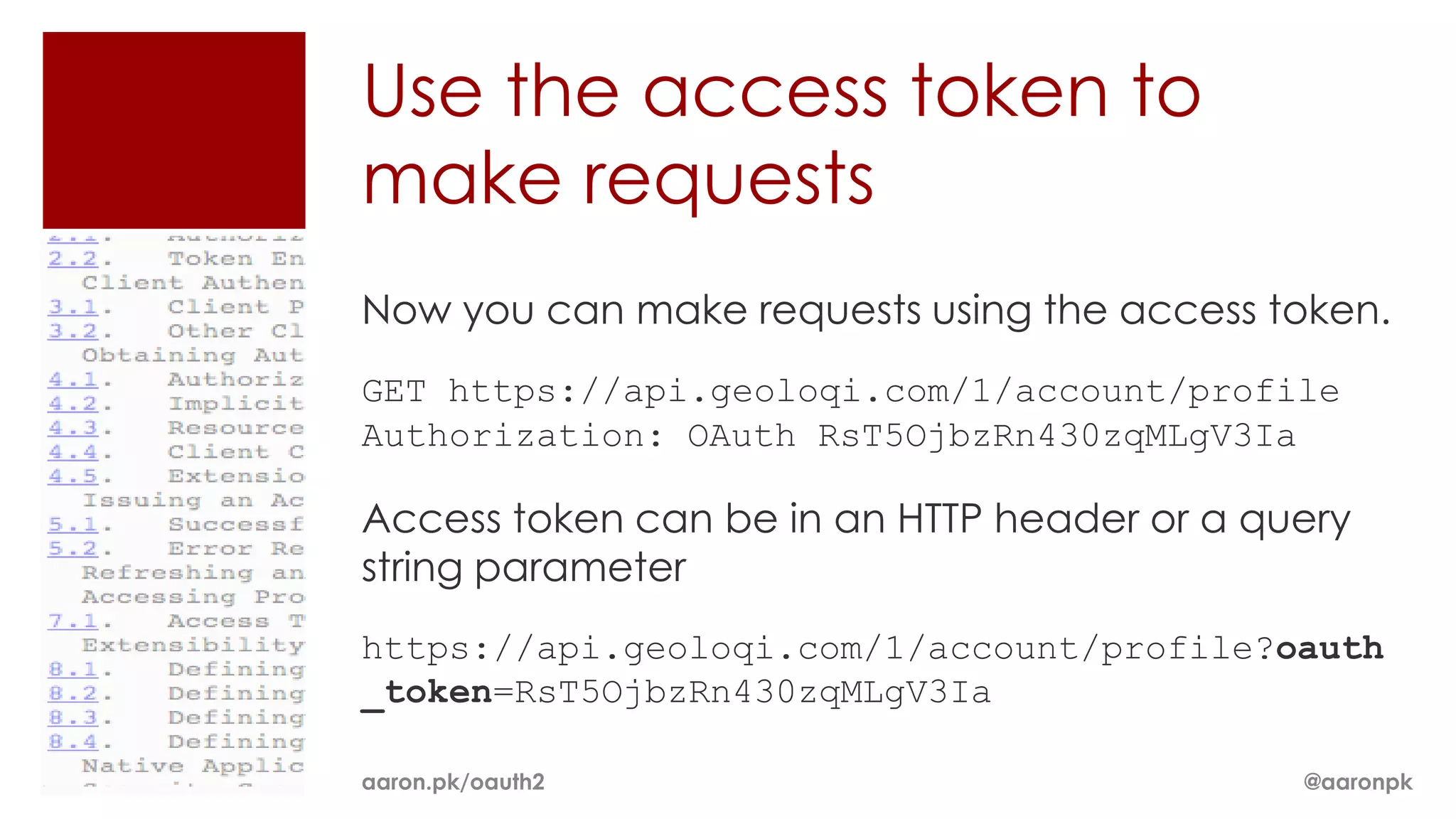 Use the access token to
make requests
Now you can make requests using the access token.
GET https://api.geoloqi.com/1/account/profile
Authorization: OAuth RsT5OjbzRn430zqMLgV3Ia

Access token can be in an HTTP header or a query
string parameter
https://api.geoloqi.com/1/account/profile?oauth
_token=RsT5OjbzRn430zqMLgV3Ia

aaron.pk/oauth2                              @aaronpk
 