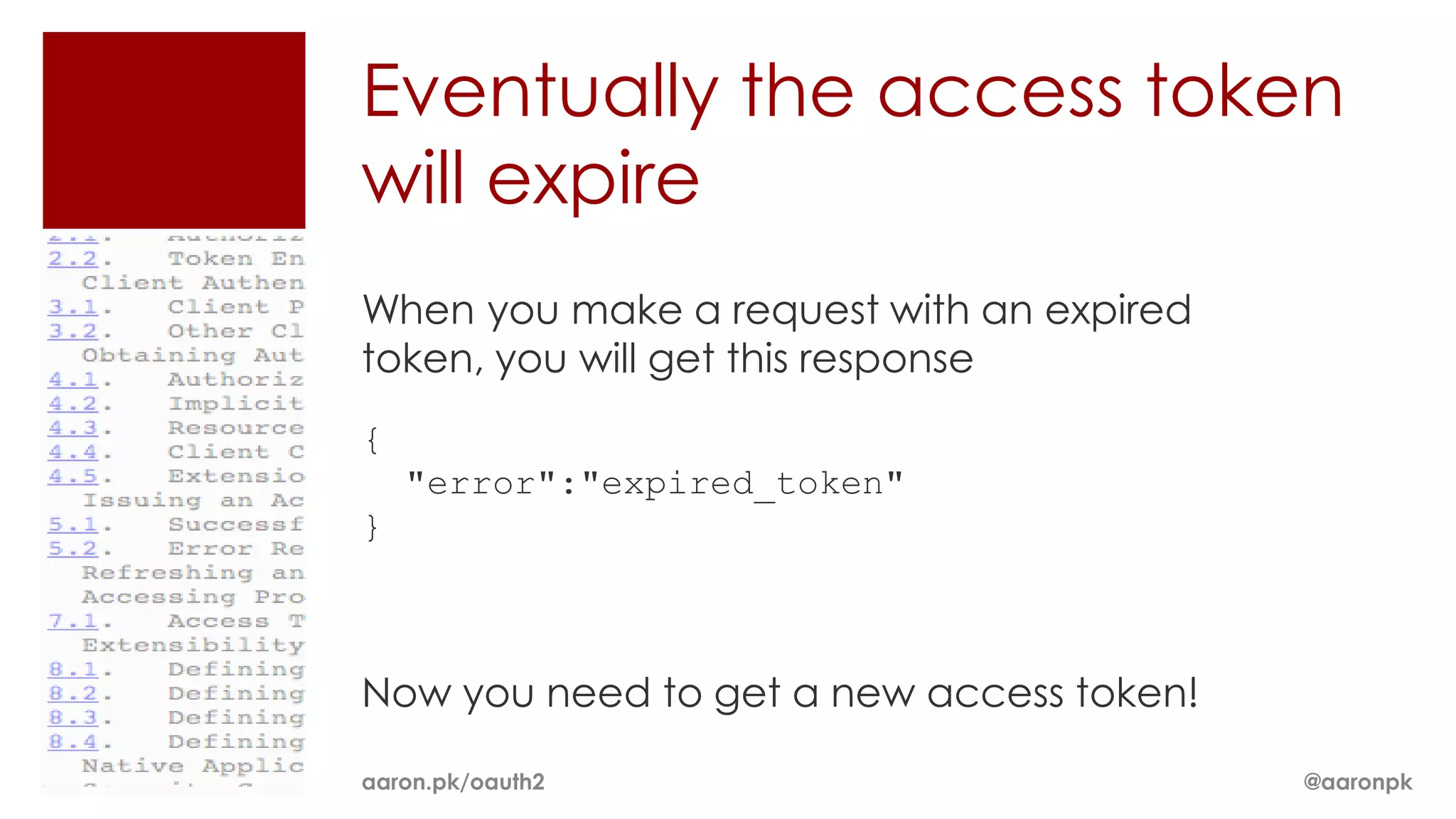 Eventually the access token
will expire
When you make a request with an expired
token, you will get this response
{
    "error":"expired_token"
}



Now you need to get a new access token!

aaron.pk/oauth2                           @aaronpk
 