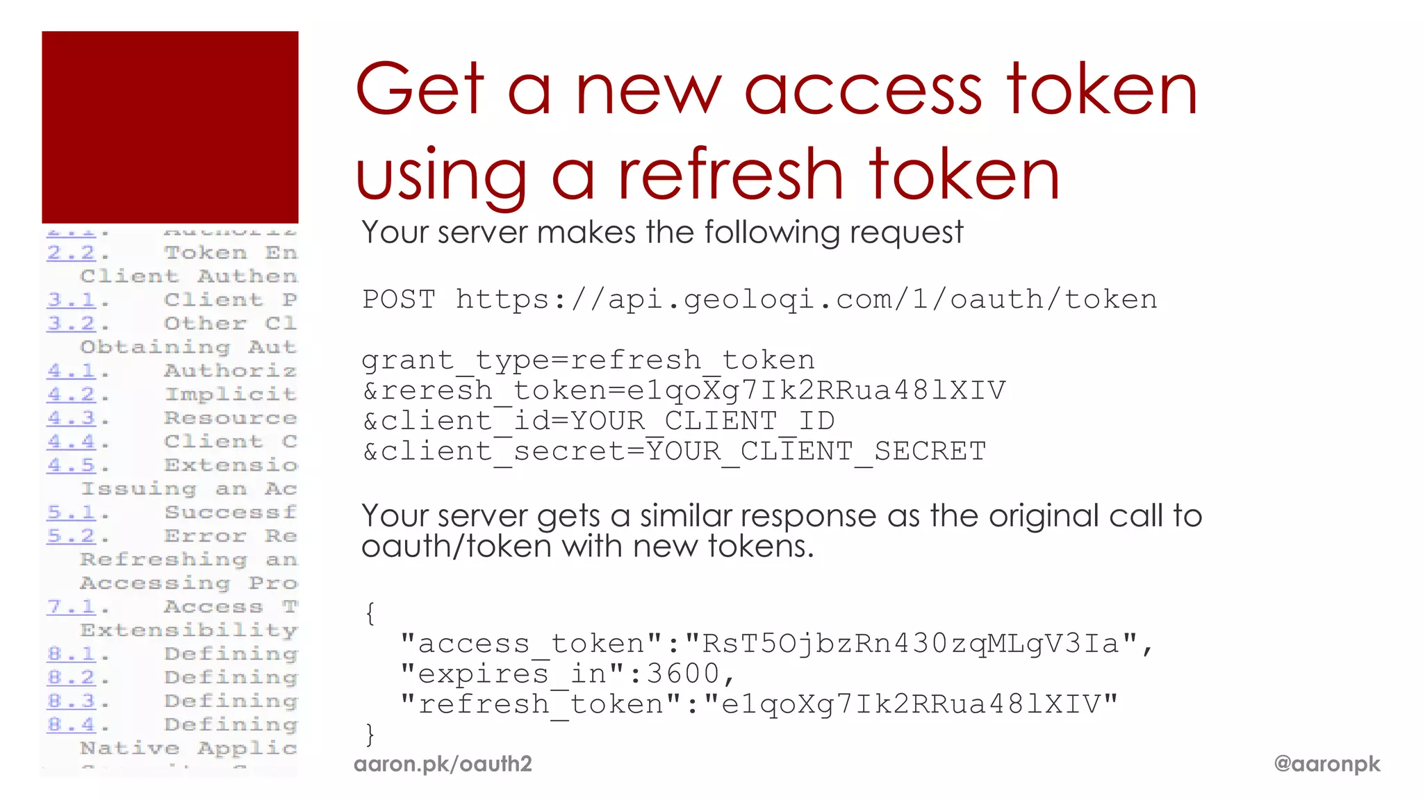 Get a new access token
using a refresh token
Your server makes the following request

POST https://api.geoloqi.com/1/oauth/token
grant_type=refresh_token
&reresh_token=e1qoXg7Ik2RRua48lXIV
&client_id=YOUR_CLIENT_ID
&client_secret=YOUR_CLIENT_SECRET

Your server gets a similar response as the original call to
oauth/token with new tokens.

{
    "access_token":"RsT5OjbzRn430zqMLgV3Ia",
    "expires_in":3600,
    "refresh_token":"e1qoXg7Ik2RRua48lXIV"
}
aaron.pk/oauth2                                               @aaronpk
 