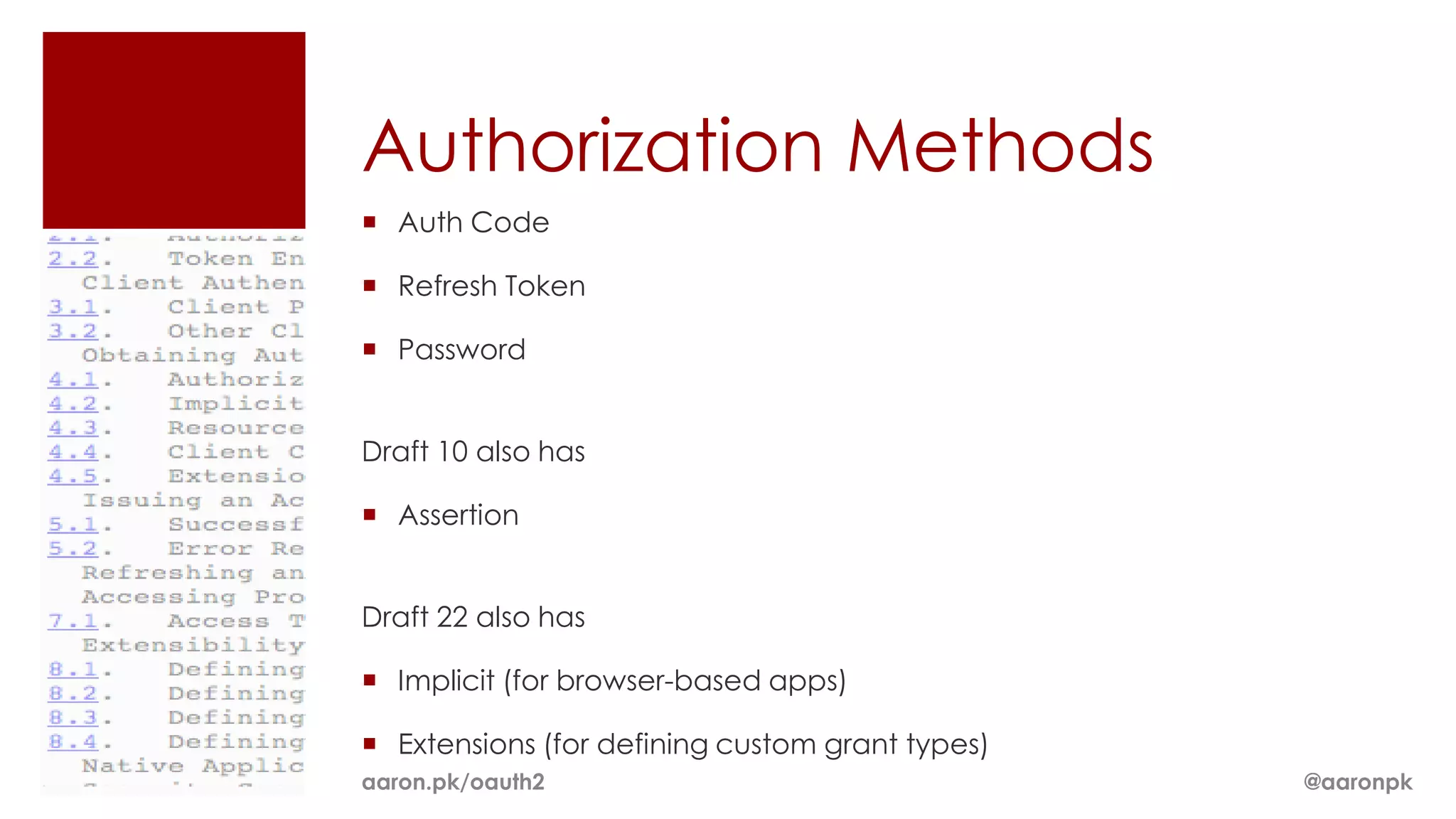 Authorization Methods
 Auth Code

 Refresh Token

 Password


Draft 10 also has

 Assertion


Draft 22 also has

 Implicit (for browser-based apps)

 Extensions (for defining custom grant types)
aaron.pk/oauth2                                  @aaronpk
 