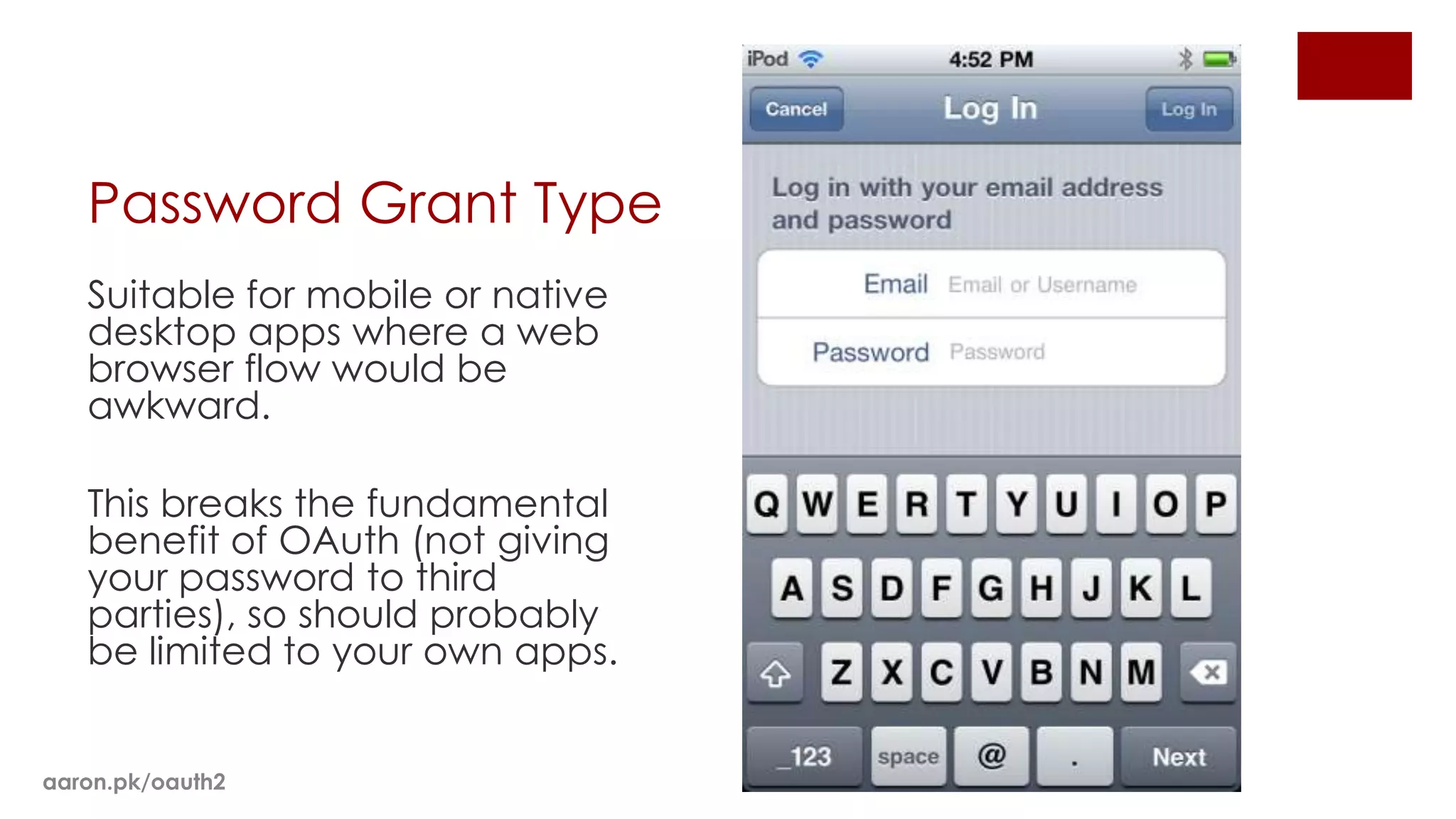 Password Grant Type
   Suitable for mobile or native
   desktop apps where a web
   browser flow would be
   awkward.

   This breaks the fundamental
   benefit of OAuth (not giving
   your password to third
   parties), so should probably
   be limited to your own apps.


aaron.pk/oauth2
 