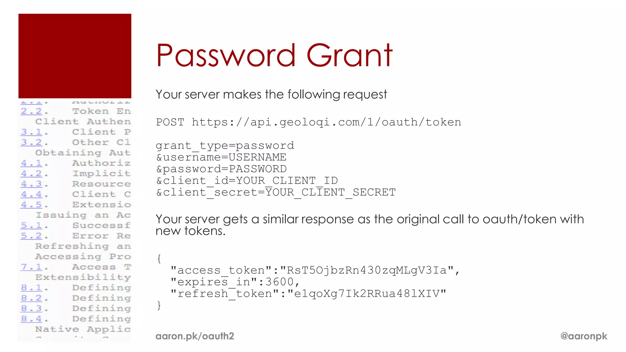 Password Grant
Your server makes the following request

POST https://api.geoloqi.com/1/oauth/token
grant_type=password
&username=USERNAME
&password=PASSWORD
&client_id=YOUR_CLIENT_ID
&client_secret=YOUR_CLIENT_SECRET

Your server gets a similar response as the original call to oauth/token with
new tokens.

{
    "access_token":"RsT5OjbzRn430zqMLgV3Ia",
    "expires_in":3600,
    "refresh_token":"e1qoXg7Ik2RRua48lXIV"
}

aaron.pk/oauth2                                                        @aaronpk
 