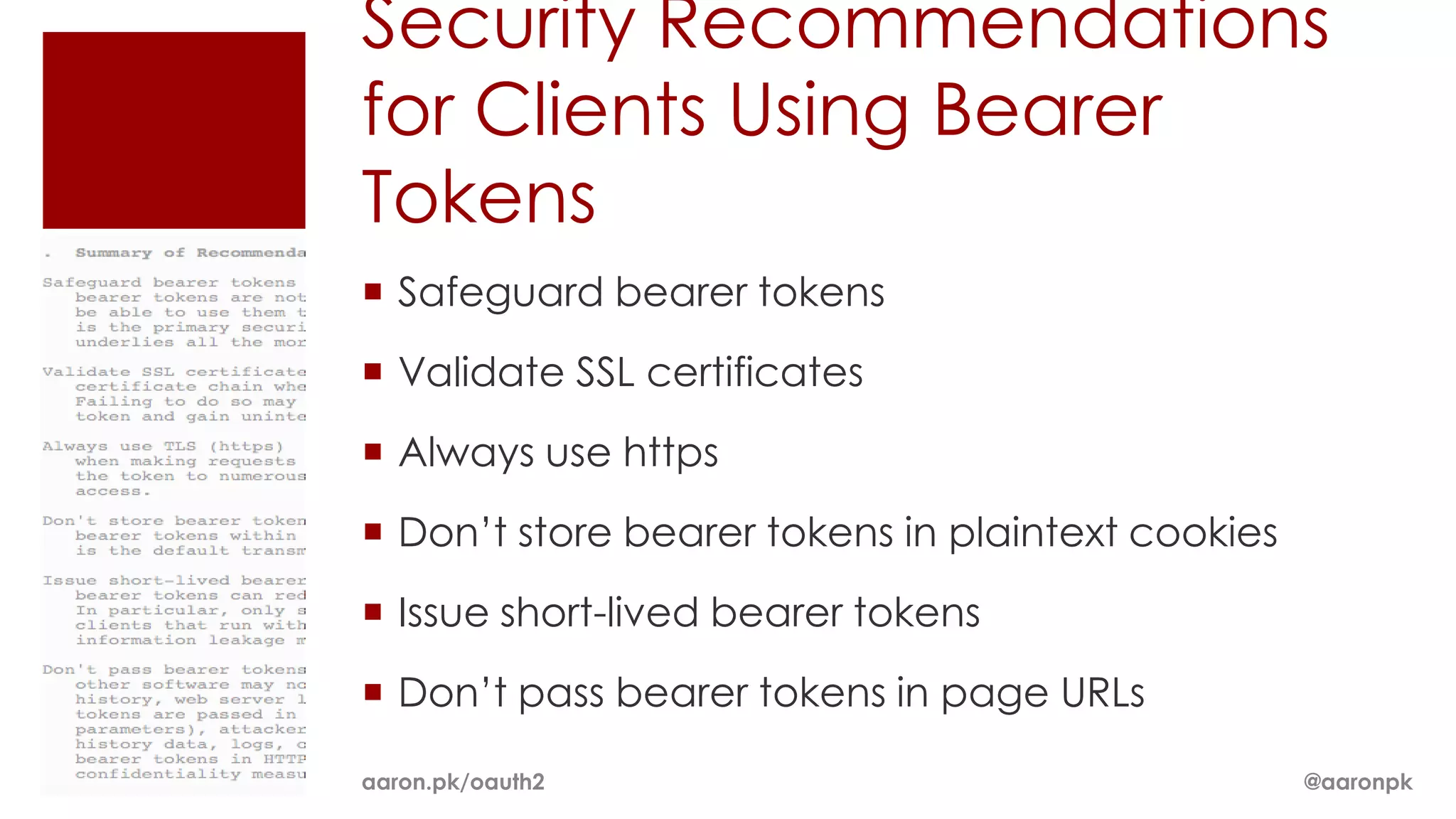 Security Recommendations
for Clients Using Bearer
Tokens
 Safeguard bearer tokens
 Validate SSL certificates
 Always use https
 Don’t store bearer tokens in plaintext cookies
 Issue short-lived bearer tokens
 Don’t pass bearer tokens in page URLs

aaron.pk/oauth2                                    @aaronpk
 