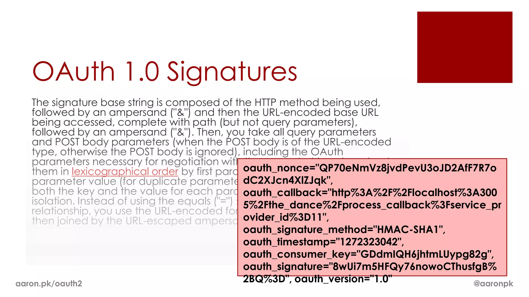 OAuth 1.0 Signatures
    The signature base string is composed of the HTTP method being used,
    followed by an ampersand ("&") and then the URL-encoded base URL
    being accessed, complete with path (but not query parameters),
    followed by an ampersand ("&"). Then, you take all query parameters
    and POST body parameters (when the POST body is of the URL-encoded
    type, otherwise the POST body is ignored), including the OAuth
    parameters necessary for negotiation with the request at hand, and sort
                                                   oauth_nonce="QP70eNmVz8jvdPevU3oJD2AfF7R7o
    them in lexicographical order by first parameter name and then
                                                   dC2XJcn4XlZJqk",
    parameter value (for duplicate parameters), all the while ensuring that
    both the key and the value for each parameter are URL encoded in
                                                   oauth_callback="http%3A%2F%2Flocalhost%3A300
    isolation. Instead of using the equals ("=") sign to mark the key/value
                                                   5%2Fthe_dance%2Fprocess_callback%3Fservice_pr
    relationship, you use the URL-encoded form of "%3D". Each parameter is
                                                   ovider_id%3D11",
    then joined by the URL-escaped ampersand sign, "%26".
                                                   oauth_signature_method="HMAC-SHA1",
                                                   oauth_timestamp="1272323042",
                                                   oauth_consumer_key="GDdmIQH6jhtmLUypg82g",
                                                   oauth_signature="8wUi7m5HFQy76nowoCThusfgB%
aaron.pk/oauth2                                    2BQ%3D", oauth_version="1.0"            @aaronpk
 