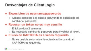Desventajas de ClientLogin
● Exposicion de username/passwords
○ Acceso completo a la cuenta incluyendo la posibilidad de
cambiar el password.

● Revocar un token no es muy sencillo
○ El token dura 2 semanas.
○ Es necesario cambiar la password para invalidar el token.

● El uso de CAPTCHA es a veces requerido
○ No es posible automatizar la autenticación cuando el
CAPTCHA es requerido.
AdWords API Workshops – All rights reserved

 