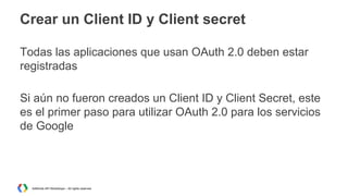 Crear un Client ID y Client secret
Todas las aplicaciones que usan OAuth 2.0 deben estar
registradas
Si aún no fueron creados un Client ID y Client Secret, este
es el primer paso para utilizar OAuth 2.0 para los servicios
de Google

AdWords API Workshops – All rights reserved

 