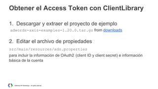 Obtener el Access Token con ClientLibrary
1. Descargar y extraer el proyecto de ejemplo
adwords-axis-examples-1.20.0.tar.gz from downloads

2. Editar el archivo de propiedades
src/main/resources/ads.properties
para incluir la información de OAuth2 (client ID y client secret) e información
básica de la cuenta

AdWords API Workshops – All rights reserved

 