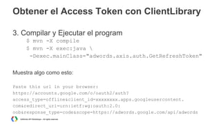 Obtener el Access Token con ClientLibrary
3. Compilar y Ejecutar el program
$ mvn -X compile
$ mvn -X exec:java 
-Dexec.mainClass="adwords.axis.auth.GetRefreshToken"
Muestra algo como esto:
Paste this url in your browser:
https://accounts.google.com/o/oauth2/auth?
access_type=offline&client_id=xxxxxxxx.apps.googleusercontent.
com&redirect_uri=urn:ietf:wg:oauth:2.0:
oob&response_type=code&scope=https://adwords.google.com/api/adwords
AdWords API Workshops – All rights reserved

 