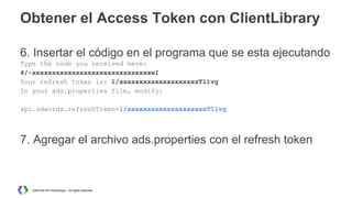 Obtener el Access Token con ClientLibrary
6. Insertar el código en el programa que se esta ejecutando
Type the code you received here:
4/-xxxxxxxxxxxxxxxxxxxxxxxxxxxxxxwI
Your refresh token is: 1/xxxxxxxxxxxxxxxxxxxxTl1vg
In your ads.properties file, modify:
api.adwords.refreshToken=1/xxxxxxxxxxxxxxxxxxxxTl1vg

7. Agregar el archivo ads.properties con el refresh token

AdWords API Workshops – All rights reserved

 