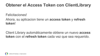 Obtener el Access Token con ClientLibrary
Felicitaciones!
Ahora, su aplicacion tiene un access token y refresh
token!
Client Library automáticamente obtiene un nuevo access
token con el refresh token cada vez que sea requerido.

AdWords API Workshops – All rights reserved

 