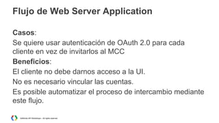 Flujo de Web Server Application
Casos:
Se quiere usar autenticación de OAuth 2.0 para cada
cliente en vez de invitarlos al MCC
Beneficios:
El cliente no debe darnos acceso a la UI.
No es necesario vincular las cuentas.
Es posible automatizar el proceso de intercambio mediante
este flujo.
AdWords API Workshops – All rights reserved

 
