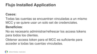 Flujo Installed Application
Casos:
Todas las cuentas se encuentran vinculadas a un mismo
MCC y se quiere usar un solo set de credenciales.
Beneficios:
No es necesario administrar/refrescar los access tokens
para todos los clientes.
Obtener access token para el MCC es suficiente para
acceder a todas las cuentas vinculadas.
AdWords API Workshops – All rights reserved

 