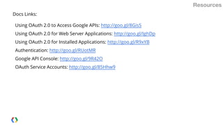 Resources
Docs Links:
Using OAuth 2.0 to Access Google APIs: http://goo.gl/8Gis5
Using OAuth 2.0 for Web Server Applications: http://goo.gl/IghDp
Using OAuth 2.0 for Installed Applications: http://goo.gl/R9xYB
Authentication: http://goo.gl/RUotMR
Google API Console: http://goo.gl/9R42O
OAuth Service Accounts: http://goo.gl/85Hhw9

 