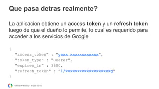 Que pasa detras realmente?
La aplicacion obtiene un access token y un refresh token
luego de que el dueño lo permite, lo cual es requerido para
acceder a los servicios de Google
{
"access_token" : "yaxx.xxxxxxxxxxxx",
"token_type" : "Bearer",
"expires_in" : 3600,
"refresh_token" : "1/xxxxxxxxxxxxxxxxxxxg"
}
AdWords API Workshops – All rights reserved

 