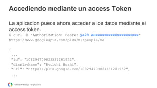 Accediendo mediante un access Token
La aplicacion puede ahora acceder a los datos mediante el
access token.
$ curl -H "Authorization: Bearer ya29.AHxxxxxxxxxxxxxxxxxxxx"
https://www.googleapis.com/plus/v1/people/me
{
...
"id": "108294709823331281952",
"displayName": "Ryuichi Hoshi",
"url": "https://plus.google.com/108294709823331281952",
...
AdWords API Workshops – All rights reserved

 