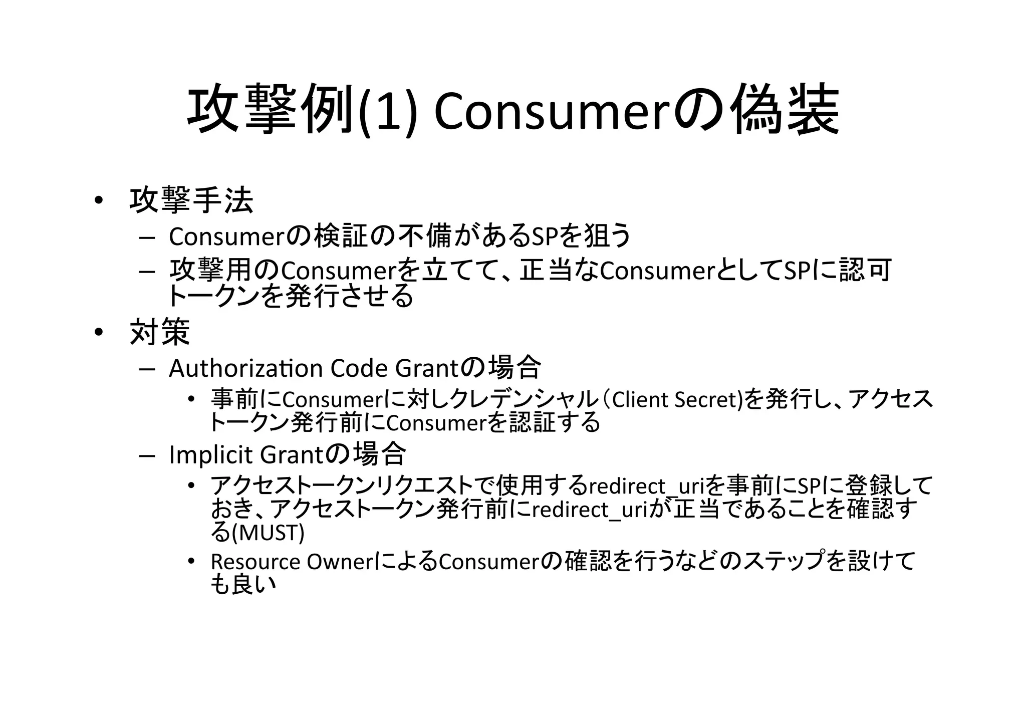 攻撃例(1)	
  Consumerの偽装	
•  攻撃手法	
  
–  Consumerの検証の不備があるSPを狙う	
  
–  攻撃用のConsumerを立てて、正当なConsumerとしてSPに認可
トークンを発行させる	
  

•  対策	
  
–  AuthorizaGon	
  Code	
  Grantの場合	
  

•  事前にConsumerに対しクレデンシャル（Client	
  Secret)を発行し、アクセス
トークン発行前にConsumerを認証する	
  

–  Implicit	
  Grantの場合	
  
•  アクセストークンリクエストで使用するredirect_uriを事前にSPに登録して
おき、アクセストークン発行前にredirect_uriが正当であることを確認す
る(MUST)	
  
•  Resource	
  OwnerによるConsumerの確認を行うなどのステップを設けて
も良い	
  

 