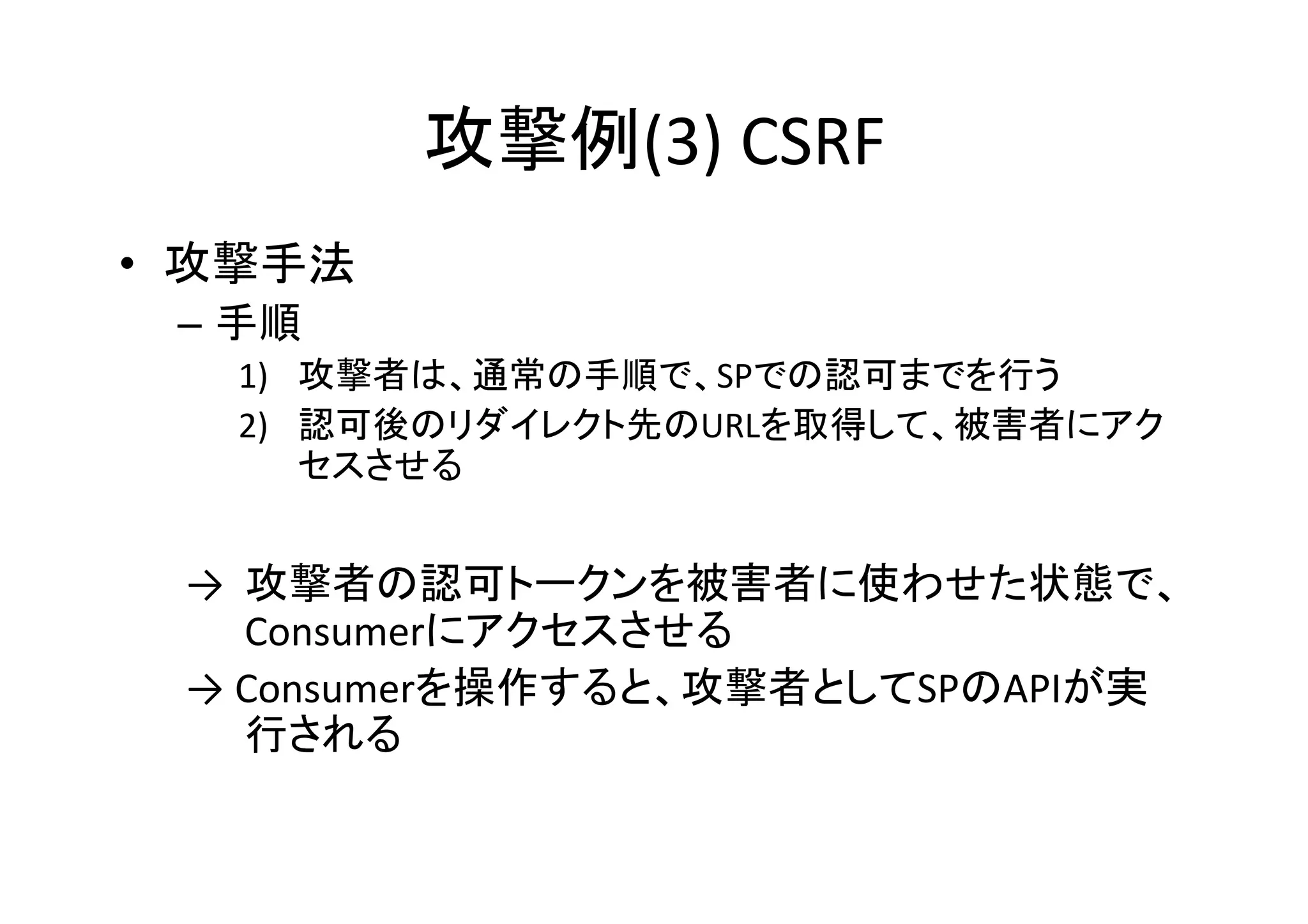 攻撃例(3)	
  CSRF	
•  攻撃手法	
  
–  手順	
  
1)  攻撃者は、通常の手順で、SPでの認可までを行う	
  
2)  認可後のリダイレクト先のURLを取得して、被害者にアク
セスさせる	
  

→ 	
  攻撃者の認可トークンを被害者に使わせた状態で、
Consumerにアクセスさせる	
  
→	
  Consumerを操作すると、攻撃者としてSPのAPIが実
行される	

 