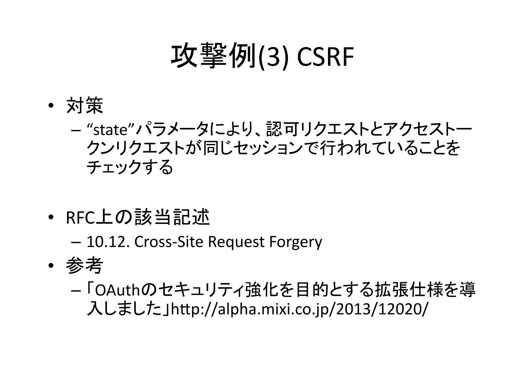 攻撃例(3)	
  CSRF	
•  対策	
  
–  “state”パラメータにより、認可リクエストとアクセストー
クンリクエストが同じセッションで行われていることを
チェックする	
  

•  RFC上の該当記述	
  
–  10.12.	
  Cross-­‐Site	
  Request	
  Forgery	
  

•  参考	
  
–  「OAuthのセキュリティ強化を目的とする拡張仕様を導
入しました」hZp://alpha.mixi.co.jp/2013/12020/	
  

 