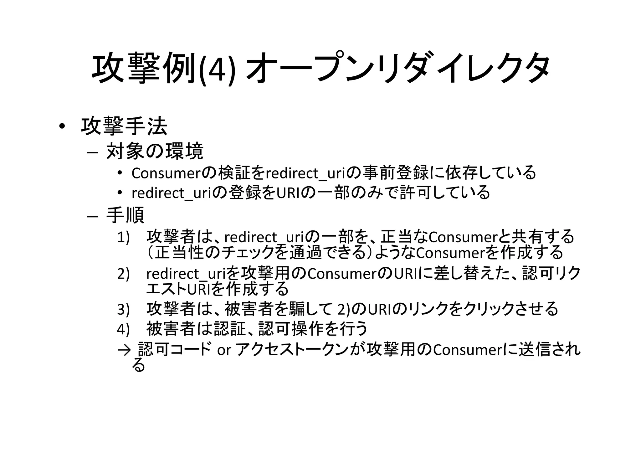 攻撃例(4)	
  オープンリダイレクタ	
•  攻撃手法	
  
–  対象の環境	
  
•  Consumerの検証をredirect_uriの事前登録に依存している	
  
•  redirect_uriの登録をURIの一部のみで許可している	
  

–  手順	
  
1)  攻撃者は、redirect_uriの一部を、正当なConsumerと共有する
（正当性のチェックを通過できる）ようなConsumerを作成する	
  
2)  redirect_uriを攻撃用のConsumerのURIに差し替えた、認可リク
エストURIを作成する	
  
3)  攻撃者は、被害者を騙して	
  2)のURIのリンクをクリックさせる	
  
4)  被害者は認証、認可操作を行う	
  
→ 認可コード or	
  アクセストークンが攻撃用のConsumerに送信され
る	
  

 