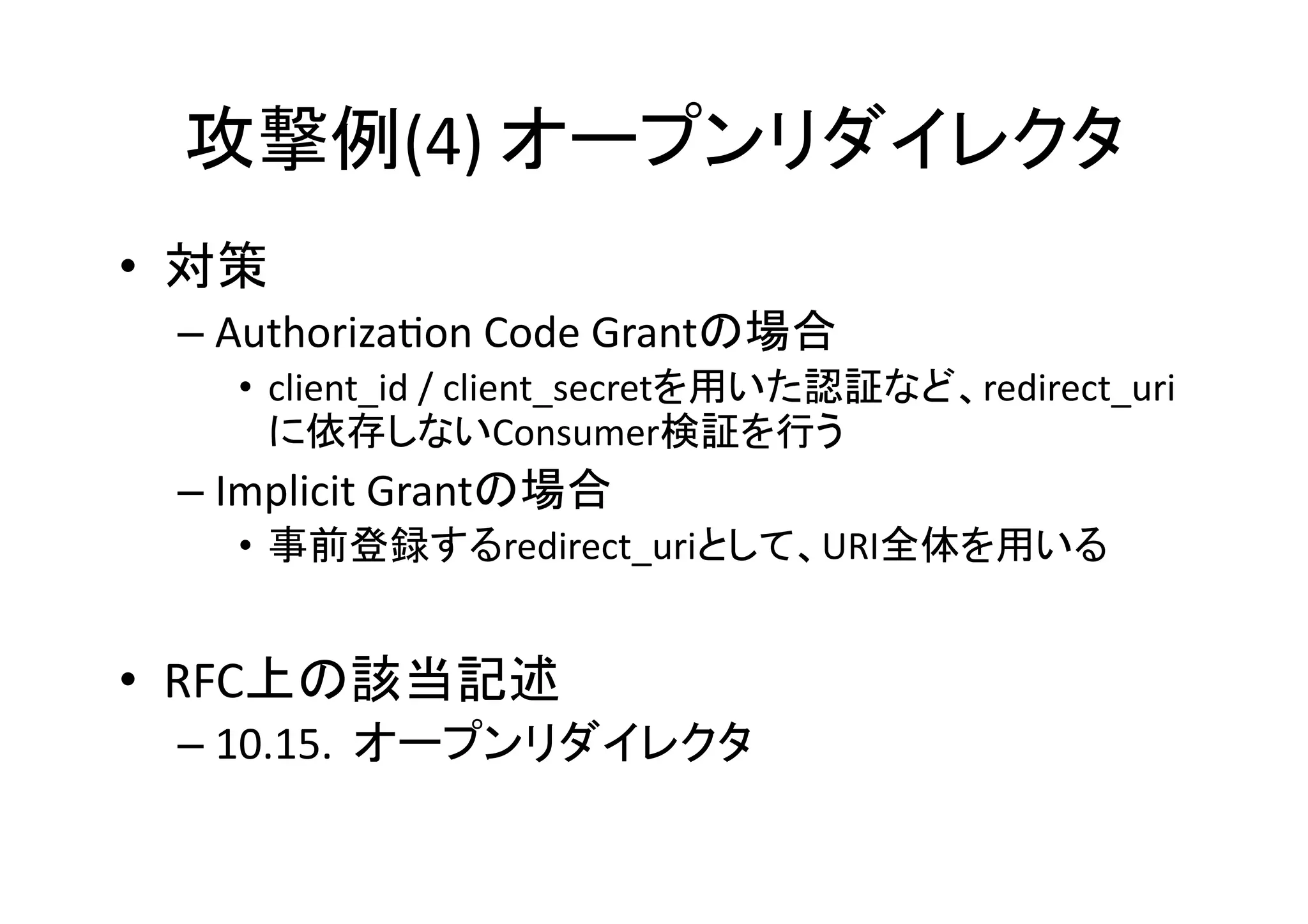 攻撃例(4)	
  オープンリダイレクタ	
•  対策	
  
–  AuthorizaGon	
  Code	
  Grantの場合	
  
•  client_id	
  /	
  client_secretを用いた認証など、redirect_uri
に依存しないConsumer検証を行う	
  

–  Implicit	
  Grantの場合	
  
•  事前登録するredirect_uriとして、URI全体を用いる	
  

•  RFC上の該当記述	
  
–  10.15.	
  	
  オープンリダイレクタ	

 