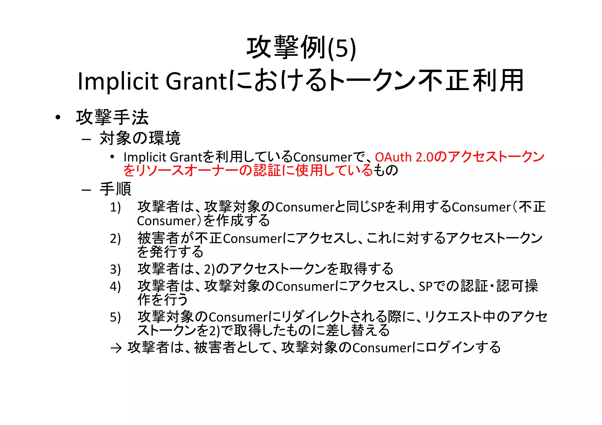 攻撃例(5)	
  
Implicit	
  Grantにおけるトークン不正利用	
•  攻撃手法	
  
–  対象の環境	
  
•  Implicit	
  Grantを利用しているConsumerで、OAuth	
  2.0のアクセストークン
をリソースオーナーの認証に使用しているもの	
  

–  手順	
  

1)  攻撃者は、攻撃対象のConsumerと同じSPを利用するConsumer（不正
Consumer）を作成する	
  
2)  被害者が不正Consumerにアクセスし、これに対するアクセストークン
を発行する	
  
3)  攻撃者は、2)のアクセストークンを取得する	
  
4)  攻撃者は、攻撃対象のConsumerにアクセスし、SPでの認証・認可操
作を行う	
  
5)  攻撃対象のConsumerにリダイレクトされる際に、リクエスト中のアクセ
ストークンを2)で取得したものに差し替える	
  
→ 攻撃者は、被害者として、攻撃対象のConsumerにログインする	

 