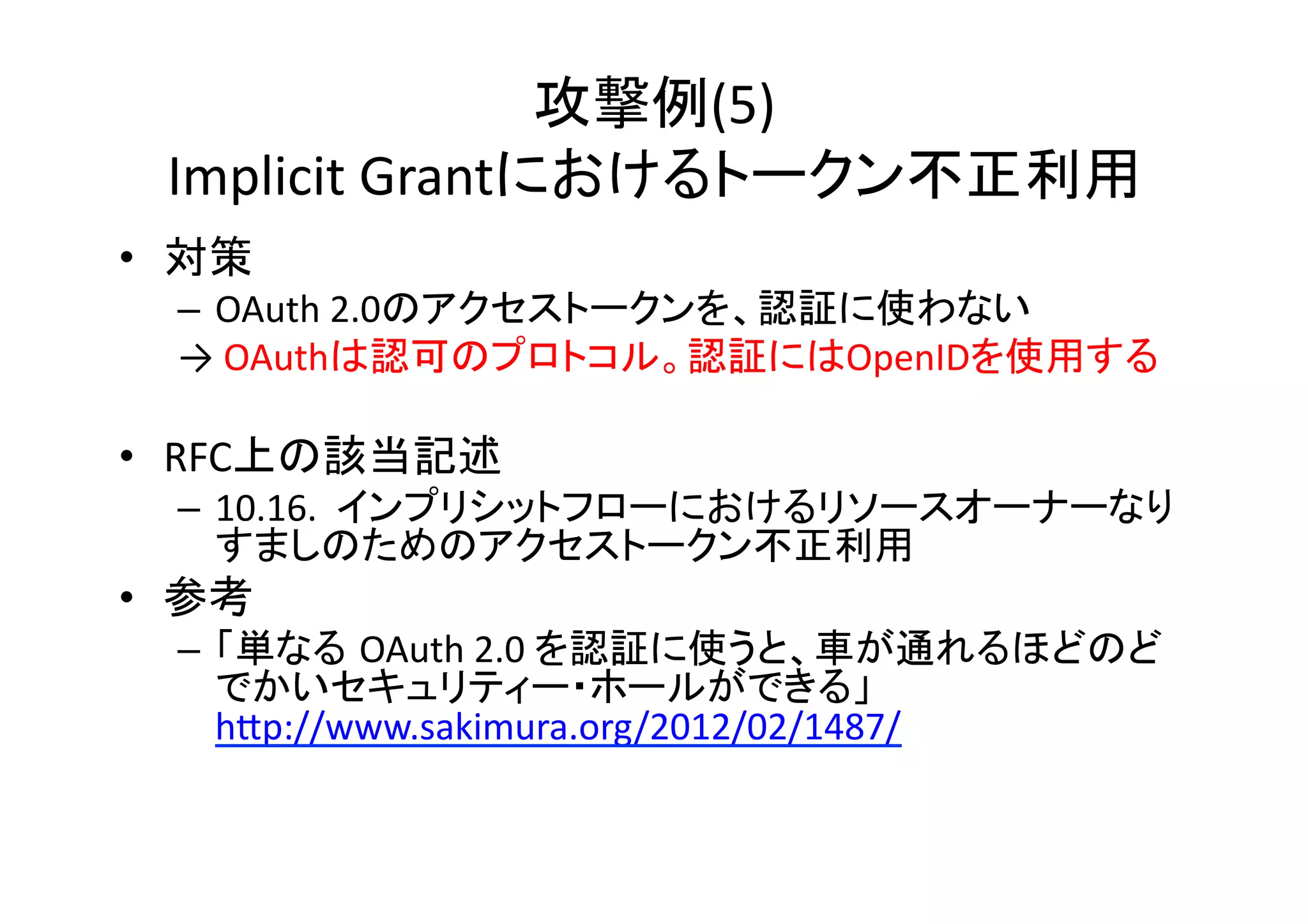 攻撃例(5)	
  
Implicit	
  Grantにおけるトークン不正利用	
•  対策	
  
–  OAuth	
  2.0のアクセストークンを、認証に使わない	
  
→	
  OAuthは認可のプロトコル。認証にはOpenIDを使用する	
  

•  RFC上の該当記述	
  

–  10.16.	
  	
  インプリシットフローにおけるリソースオーナーなり
すましのためのアクセストークン不正利用	
  

•  参考	
  
–  「単なる OAuth	
  2.0	
  を認証に使うと、車が通れるほどのど
でかいセキュリティー・ホールができる」
hZp://www.sakimura.org/2012/02/1487/	
  

 