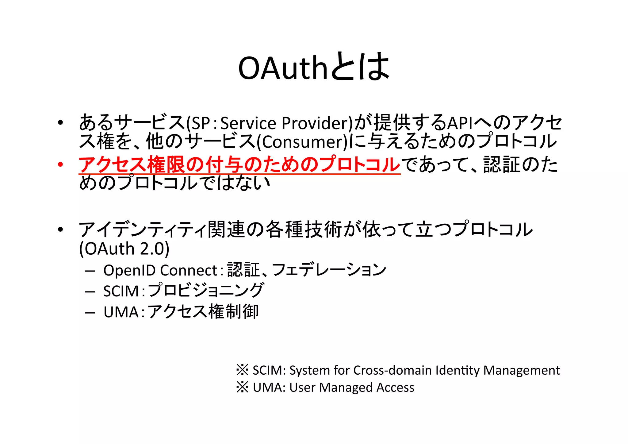 OAuthとは	
•  あるサービス(SP：Service	
  Provider)が提供するAPIへのアクセ
ス権を、他のサービス(Consumer)に与えるためのプロトコル	
  
•  アクセス権限の付与のためのプロトコルであって、認証のた
めのプロトコルではない	
  
•  アイデンティティ関連の各種技術が依って立つプロトコル
(OAuth	
  2.0)	
  
–  OpenID	
  Connect：認証、フェデレーション	
  
–  SCIM：プロビジョニング	
  
–  UMA：アクセス権制御	
  

※	
  SCIM:	
  System	
  for	
  Cross-­‐domain	
  IdenGty	
  Management	
  
※	
  UMA:	
  User	
  Managed	
  Access	

 