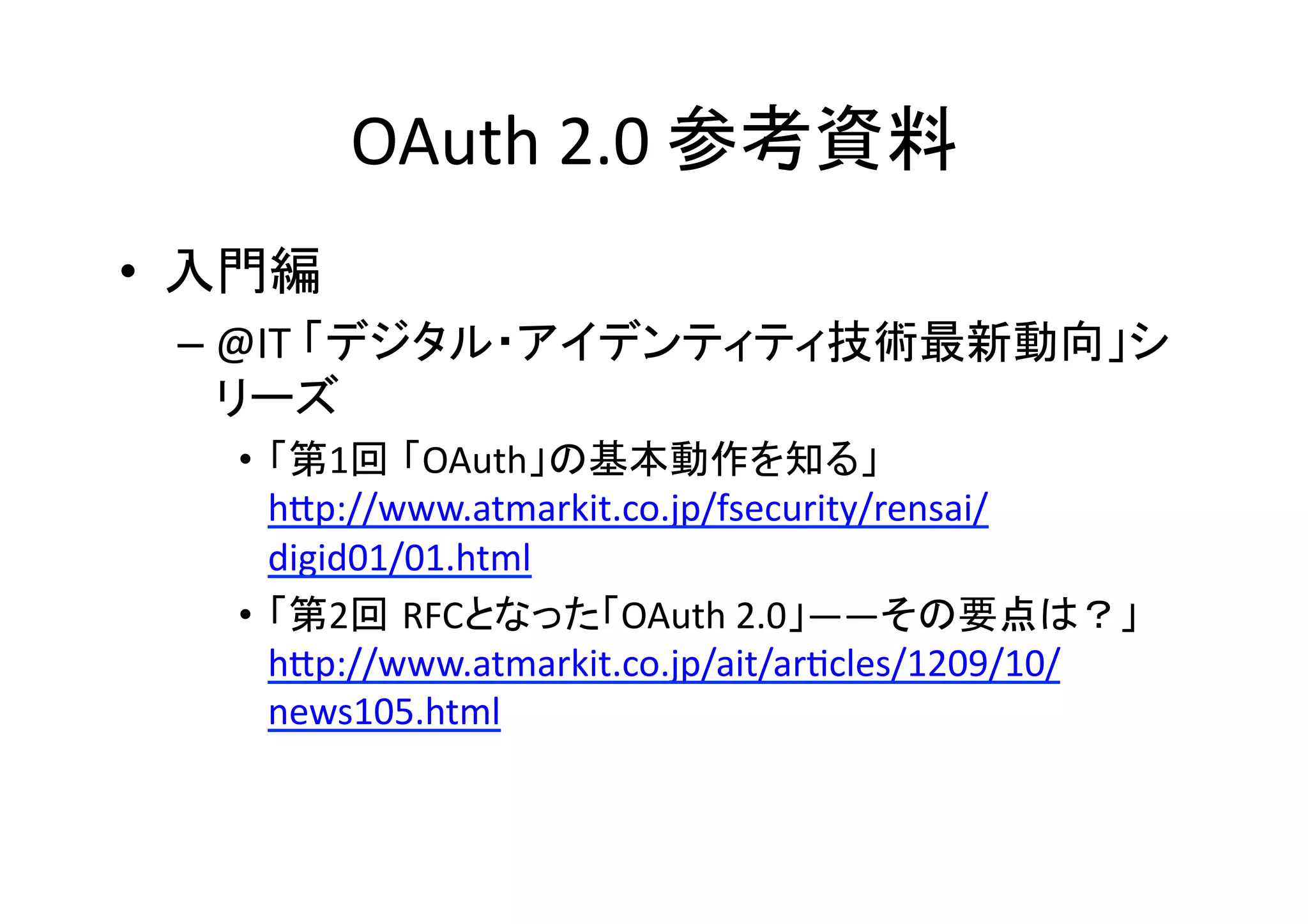 OAuth	
  2.0	
  参考資料	
•  入門編	
  
–  @IT	
  「デジタル・アイデンティティ技術最新動向」シ
リーズ	
  
•  「第1回 「OAuth」の基本動作を知る」	
  
hZp://www.atmarkit.co.jp/fsecurity/rensai/
digid01/01.html	
  
•  「第2回 RFCとなった「OAuth	
  2.0」――その要点は？」	
  
hZp://www.atmarkit.co.jp/ait/arGcles/1209/10/
news105.html	
  

 