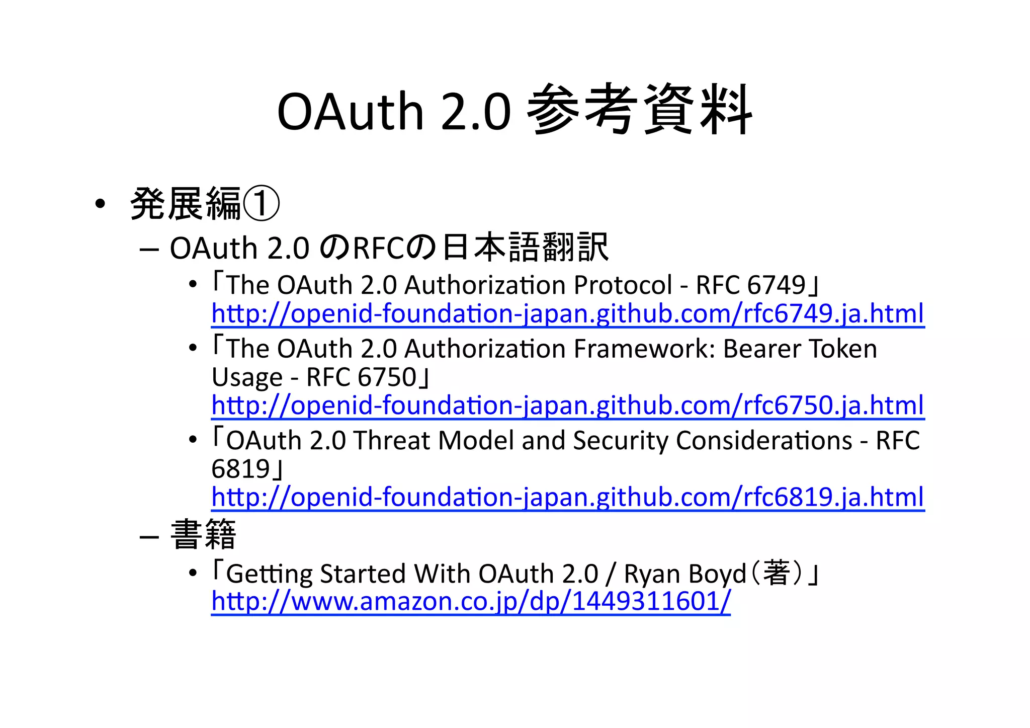 OAuth	
  2.0	
  参考資料	
•  発展編①	
  
–  OAuth	
  2.0	
  のRFCの日本語翻訳	
  

•  「The	
  OAuth	
  2.0	
  AuthorizaGon	
  Protocol	
  -­‐	
  RFC	
  6749」	
  
hZp://openid-­‐foundaGon-­‐japan.github.com/rfc6749.ja.html	
  
•  「The	
  OAuth	
  2.0	
  AuthorizaGon	
  Framework:	
  Bearer	
  Token	
  
Usage	
  -­‐	
  RFC	
  6750」	
  
hZp://openid-­‐foundaGon-­‐japan.github.com/rfc6750.ja.html	
  
•  「OAuth	
  2.0	
  Threat	
  Model	
  and	
  Security	
  ConsideraGons	
  -­‐	
  RFC	
  
6819」	
  
hZp://openid-­‐foundaGon-­‐japan.github.com/rfc6819.ja.html	
  

–  書籍	
  
•  「Gehng	
  Started	
  With	
  OAuth	
  2.0	
  /	
  Ryan	
  Boyd（著）」	
  
hZp://www.amazon.co.jp/dp/1449311601/	
  

 