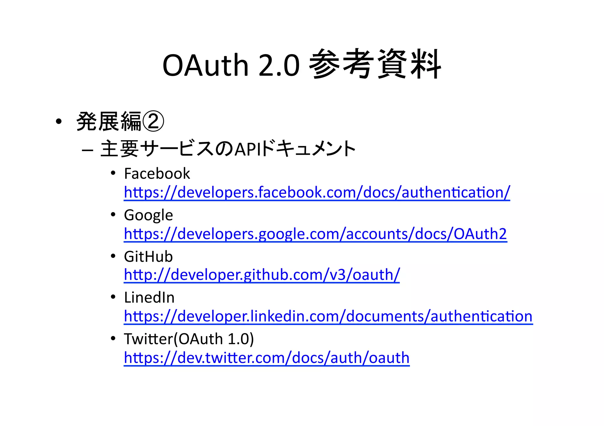 OAuth	
  2.0	
  参考資料	
•  発展編②	
  
–  主要サービスのAPIドキュメント	
  
•  Facebook	
  
hZps://developers.facebook.com/docs/authenGcaGon/	
  
•  Google	
  
hZps://developers.google.com/accounts/docs/OAuth2	
  
•  GitHub	
  
hZp://developer.github.com/v3/oauth/	
  
•  LinedIn	
  
hZps://developer.linkedin.com/documents/authenGcaGon	
  
•  TwiZer(OAuth	
  1.0)	
  
hZps://dev.twiZer.com/docs/auth/oauth	
  

 