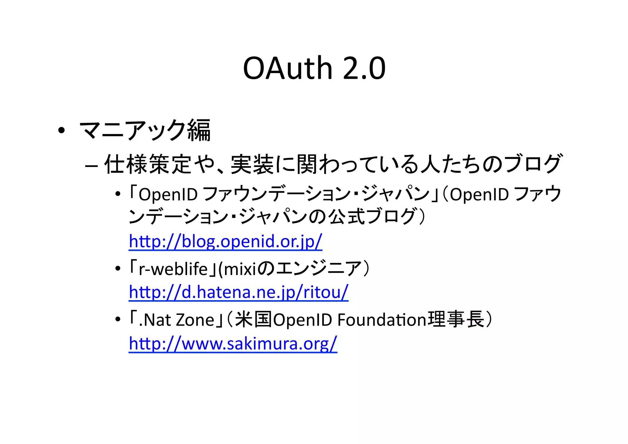 OAuth	
  2.0	
•  マニアック編	
  
–  仕様策定や、実装に関わっている人たちのブログ	
•  「OpenID	
  ファウンデーション・ジャパン」（OpenID	
  ファウ
ンデーション・ジャパンの公式ブログ）	
  
hZp://blog.openid.or.jp/	
  
•  「r-­‐weblife」(mixiのエンジニア）	
  
hZp://d.hatena.ne.jp/ritou/	
  
•  「.Nat	
  Zone」（米国OpenID	
  FoundaGon理事長）
hZp://www.sakimura.org/	
  

 