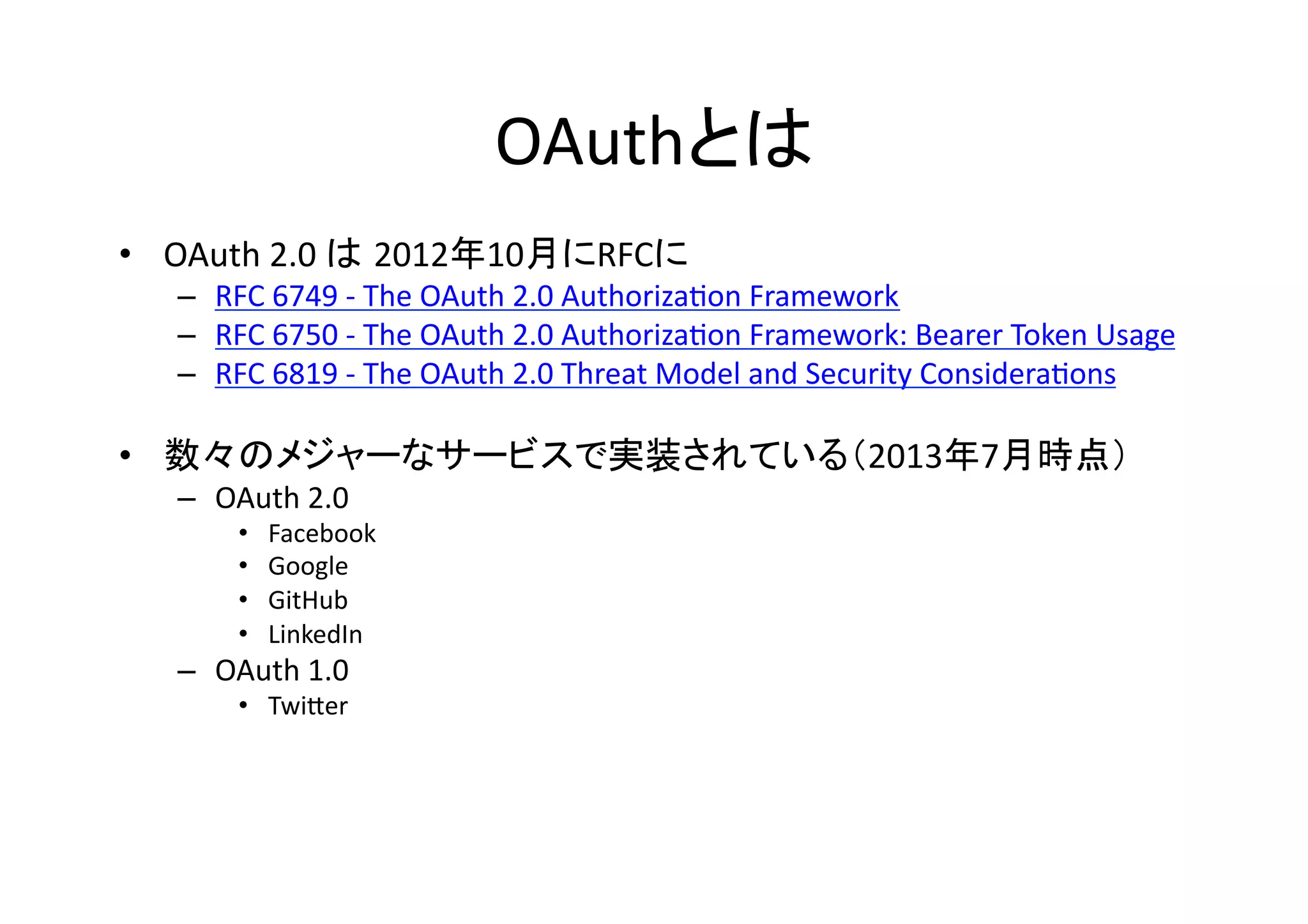 OAuthとは	
•  OAuth	
  2.0	
  は 2012年10月にRFCに	
  

–  RFC	
  6749	
  -­‐	
  The	
  OAuth	
  2.0	
  AuthorizaGon	
  Framework	
  
–  RFC	
  6750	
  -­‐	
  The	
  OAuth	
  2.0	
  AuthorizaGon	
  Framework:	
  Bearer	
  Token	
  Usage	
  
–  RFC	
  6819	
  -­‐	
  The	
  OAuth	
  2.0	
  Threat	
  Model	
  and	
  Security	
  ConsideraGons	
  

•  数々のメジャーなサービスで実装されている（2013年7月時点）	
  
–  OAuth	
  2.0	
  
• 
• 
• 
• 

Facebook	
  
Google	
  
GitHub	
  
LinkedIn	
  

–  OAuth	
  1.0	
  
•  TwiZer	
  

 