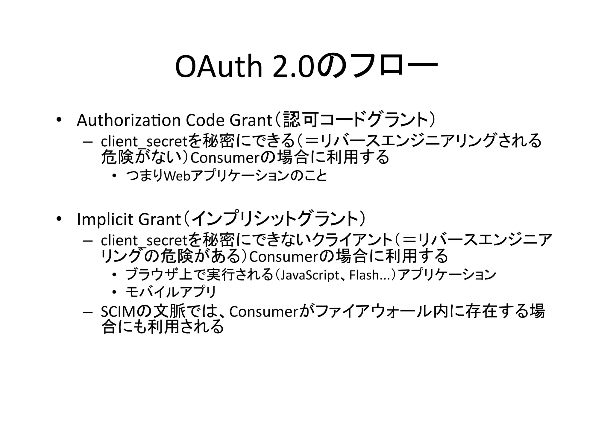 OAuth	
  2.0のフロー	
•  AuthorizaGon	
  Code	
  Grant（認可コードグラント）	
  

–  client_secretを秘密にできる（＝リバースエンジニアリングされる
危険がない）Consumerの場合に利用する	
  
•  つまりWebアプリケーションのこと	

•  Implicit	
  Grant（インプリシットグラント）	
  

–  client_secretを秘密にできないクライアント（＝リバースエンジニア
リングの危険がある）Consumerの場合に利用する	
  
•  ブラウザ上で実行される（JavaScript、Flash...）アプリケーション	
  
•  モバイルアプリ	
  

–  SCIMの文脈では、Consumerがファイアウォール内に存在する場
合にも利用される	

 