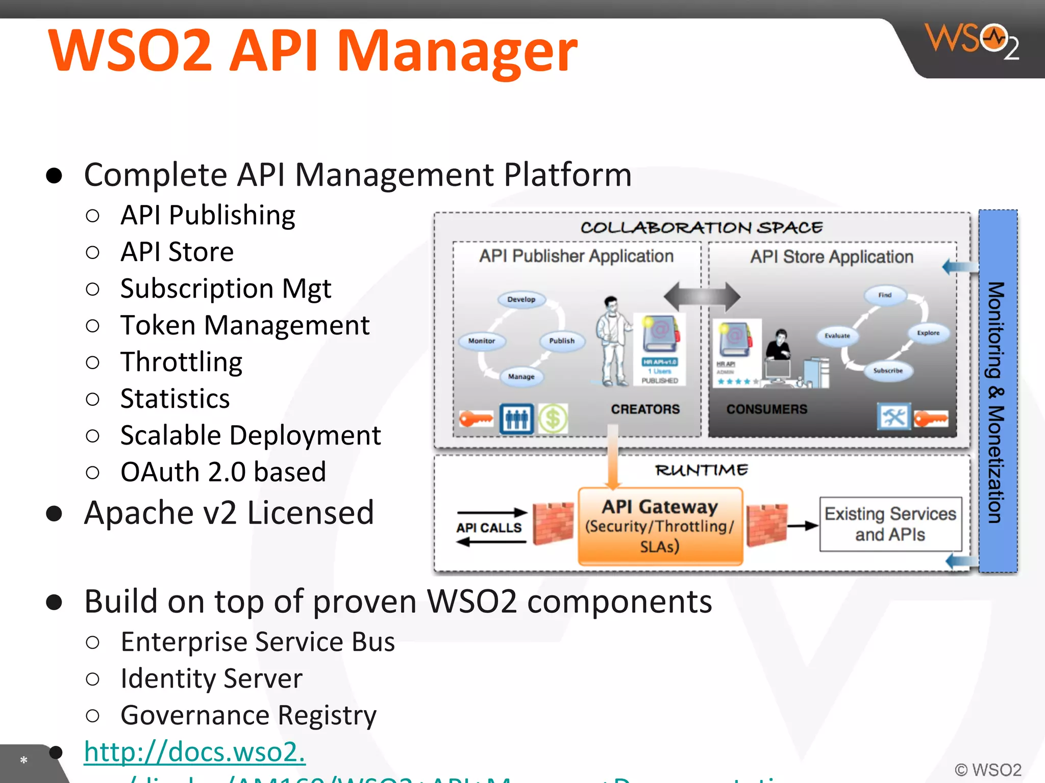 WSO2	
  API	
  Manager	
  
●  Complete	
  API	
  Management	
  Pla:orm	
  
○ 
○ 
○ 
○ 
○ 
○ 
○ 
○ 

API	
  Publishing	
  
API	
  Store	
  
SubscripIon	
  Mgt	
  
Token	
  Management	
  
ThroXling	
  
StaIsIcs	
  
Scalable	
  Deployment	
  
OAuth	
  2.0	
  based	
  

●  Apache	
  v2	
  Licensed	
  
	
  
●  Build	
  on	
  top	
  of	
  proven	
  WSO2	
  components	
  

*	
  

○  Enterprise	
  Service	
  Bus	
  
○  IdenIty	
  Server	
  
○  Governance	
  Registry	
  
●  hXp://docs.wso2.org/display/AM160/WSO2+API+Manager

 