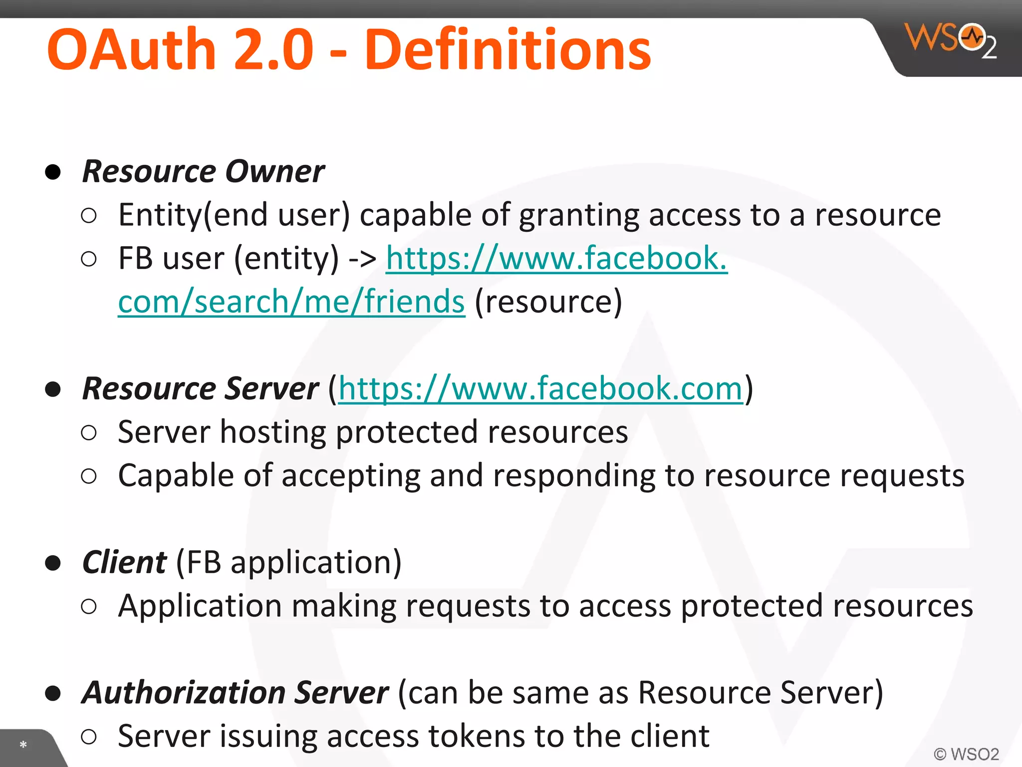 OAuth	
  2.0	
  -­‐	
  DeﬁniKons	
  

*	
  

●  Resource	
  Owner	
  
○  EnIty(end	
  user)	
  capable	
  of	
  granIng	
  access	
  to	
  a	
  resource	
  
○  FB	
  user	
  (enIty)	
  -­‐>	
  
hXps://www.facebook.com/search/me/friends	
  (resource)	
  
	
  
●  Resource	
  Server	
  (hXps://www.facebook.com)	
  
○  Server	
  hosIng	
  protected	
  resources	
  
○  Capable	
  of	
  accepIng	
  and	
  responding	
  to	
  resource	
  requests	
  
	
  
●  Client	
  (FB	
  applicaIon)	
  
○  ApplicaIon	
  making	
  requests	
  to	
  access	
  protected	
  resources	
  
	
  
●  Authoriza2on	
  Server	
  (can	
  be	
  same	
  as	
  Resource	
  Server)	
  
○  Server	
  issuing	
  access	
  tokens	
  to	
  the	
  client	
  

 