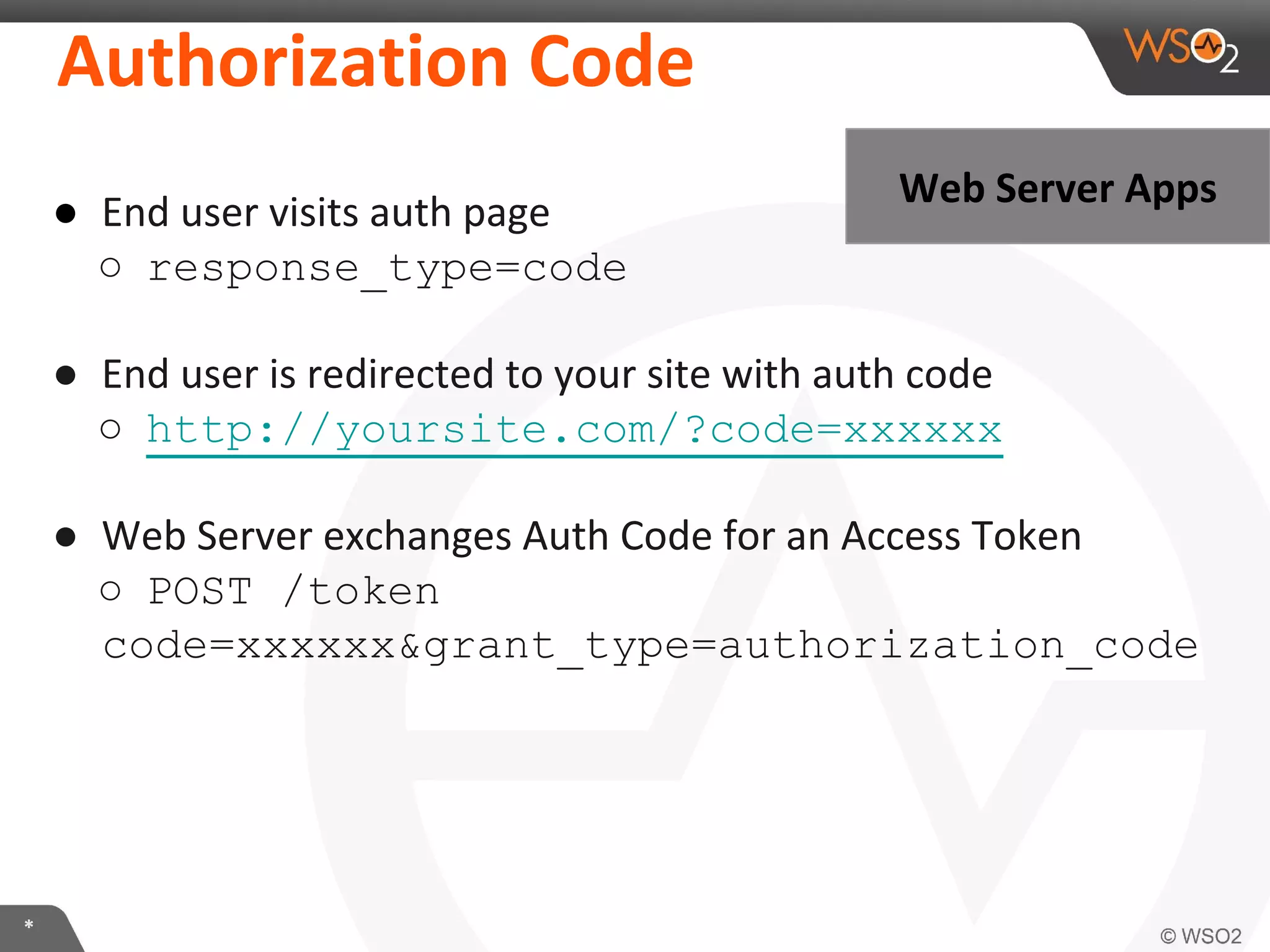 AuthorizaKon	
  Code	
  
●  End	
  user	
  visits	
  auth	
  page	
  
○  response_type=code

Web	
  Server	
  Apps	
  

●  End	
  user	
  is	
  redirected	
  to	
  your	
  site	
  with	
  auth	
  code	
  
○  http://yoursite.com/?code=xxxxxx
●  Web	
  Server	
  exchanges	
  Auth	
  Code	
  for	
  an	
  Access	
  Token	
  
○  POST /token
code=xxxxxx&grant_type=authorization_code

*	
  

 