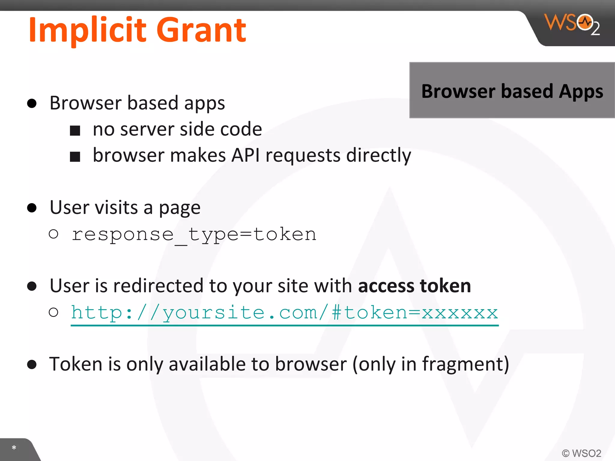 Implicit	
  Grant	
  
●  Browser	
  based	
  apps	
  
■  no	
  server	
  side	
  code	
  
■  browser	
  makes	
  API	
  requests	
  directly	
  
	
  
●  User	
  visits	
  a	
  page	
  
○  response_type=token

Browser	
  based	
  Apps	
  

●  User	
  is	
  redirected	
  to	
  your	
  site	
  with	
  access	
  token	
  
○  http://yoursite.com/#token=xxxxxx
●  Token	
  is	
  only	
  available	
  to	
  browser	
  (only	
  in	
  fragment)	
  

*	
  

 